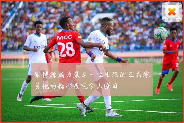 张博源成为最后一位出场的正式球员他的精彩表现令人瞩目