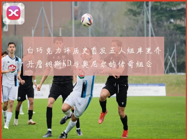 白巧克力评历史首发五人组库里乔丹詹姆斯KD与奥尼尔的传奇组合