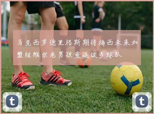 马克西罗德里格斯期待梅西未来加盟纽维尔老男孩重返故乡球队