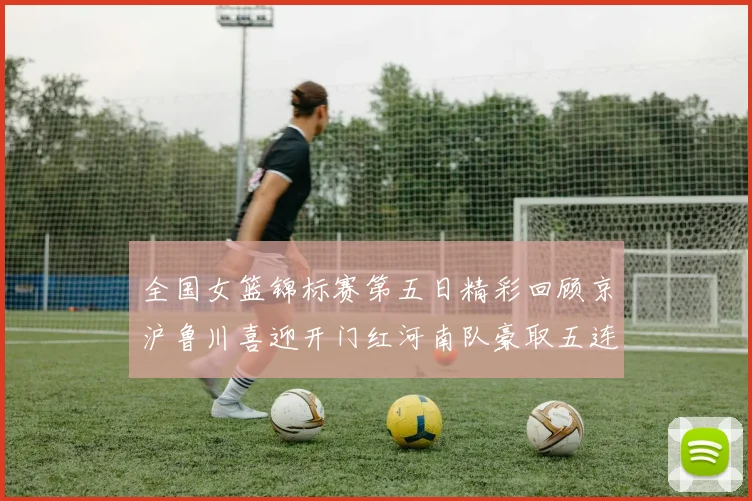 全国女篮锦标赛第五日精彩回顾京沪鲁川喜迎开门红河南队豪取五连胜