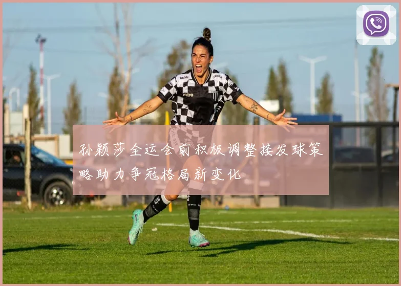 孙颖莎全运会前积极调整接发球策略助力争冠格局新变化