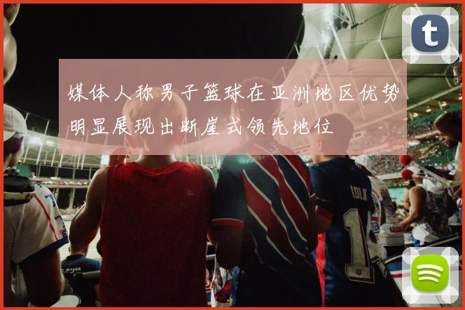 媒体人称男子篮球在亚洲地区优势明显展现出断崖式领先地位