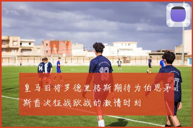 皇马旧将罗德里格斯期待为伯恩茅斯首次征战欧战的激情时刻